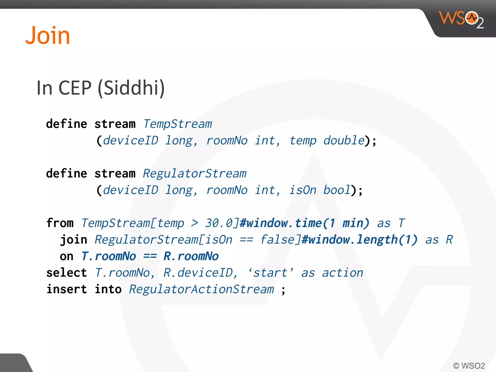 Join
define stream TempStream
(deviceID long, roomNo int, temp double);
define stream RegulatorStream
(deviceID long, roomNo int, isOn bool);
from TempStream[temp > 30.0]#window.time(1 min) as T
join RegulatorStream[isOn == false]#window.length(1) as R
on T.roomNo == R.roomNo
select T.roomNo, R.deviceID, ‘start’ as action
insert into RegulatorActionStream ;
In CEP (Siddhi)
 