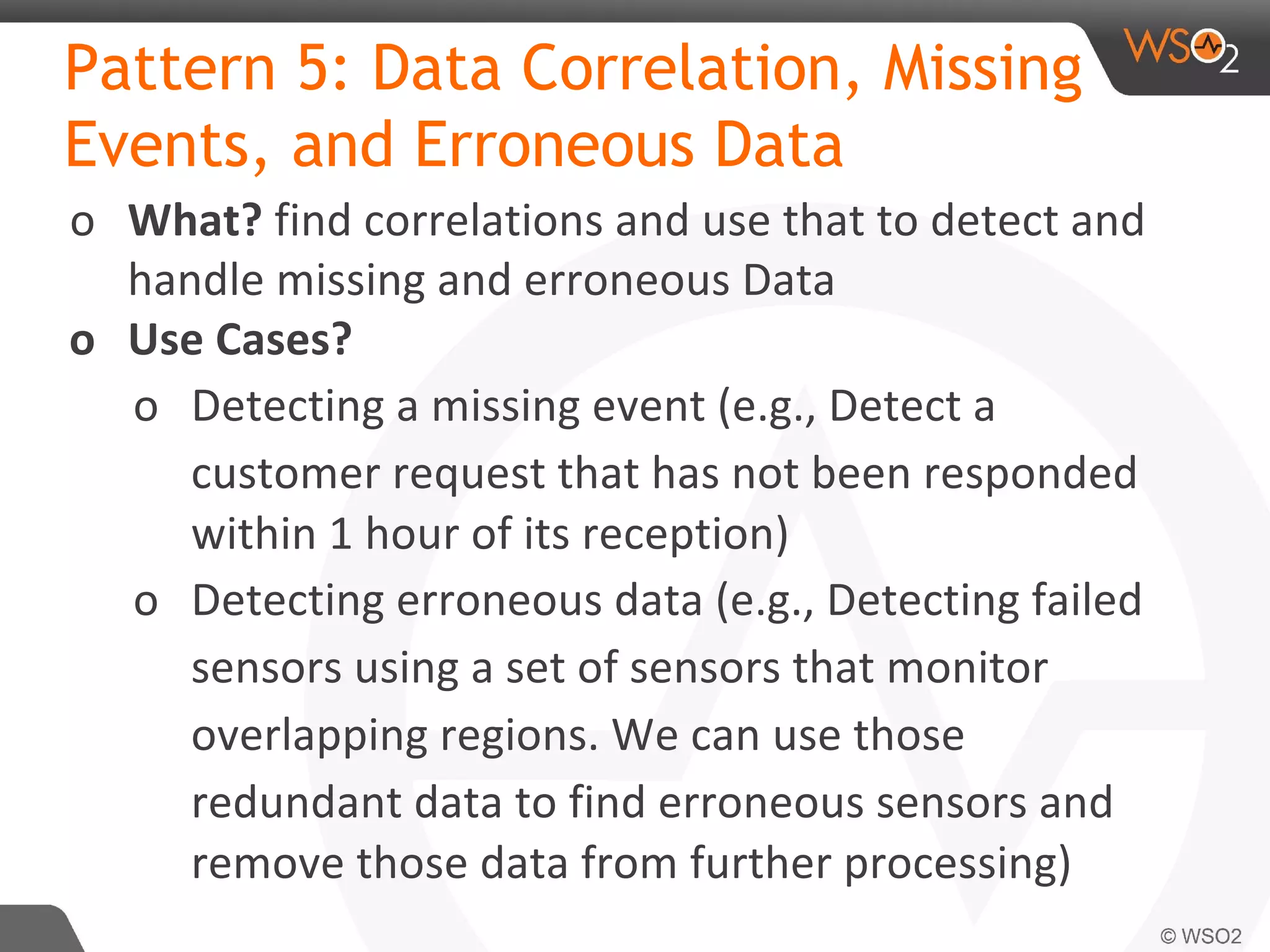 Pattern 5: Data Correlation, Missing
Events, and Erroneous Data
o What? find correlations and use that to detect and
handle missing and erroneous Data
o Use Cases?
o Detecting a missing event (e.g., Detect a
customer request that has not been responded
within 1 hour of its reception)
o Detecting erroneous data (e.g., Detecting failed
sensors using a set of sensors that monitor
overlapping regions. We can use those
redundant data to find erroneous sensors and
remove those data from further processing)
 