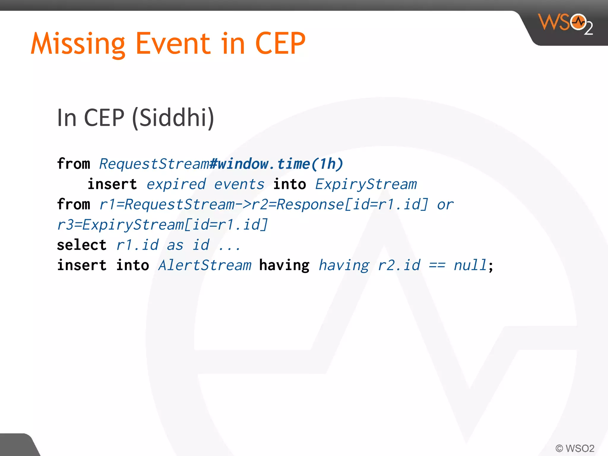 Missing Event in CEP
In CEP (Siddhi)
from RequestStream#window.time(1h)
insert expired events into ExpiryStream
from r1=RequestStream->r2=Response[id=r1.id] or
r3=ExpiryStream[id=r1.id]
select r1.id as id ...
insert into AlertStream having having r2.id == null;
 