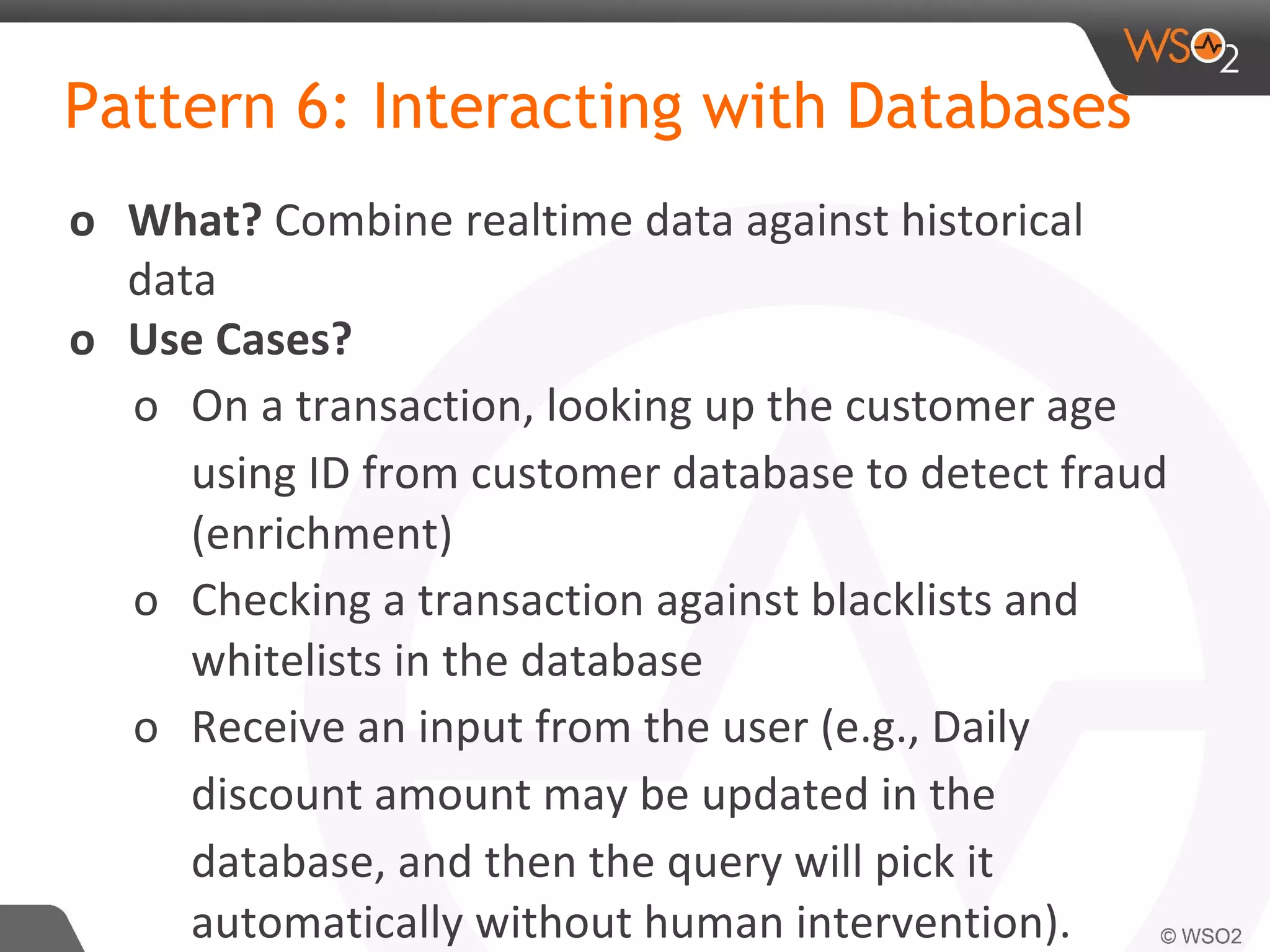 Pattern 6: Interacting with Databases
o What? Combine realtime data against historical
data
o Use Cases?
o On a transaction, looking up the customer age
using ID from customer database to detect fraud
(enrichment)
o Checking a transaction against blacklists and
whitelists in the database
o Receive an input from the user (e.g., Daily
discount amount may be updated in the
database, and then the query will pick it
automatically without human intervention).
 