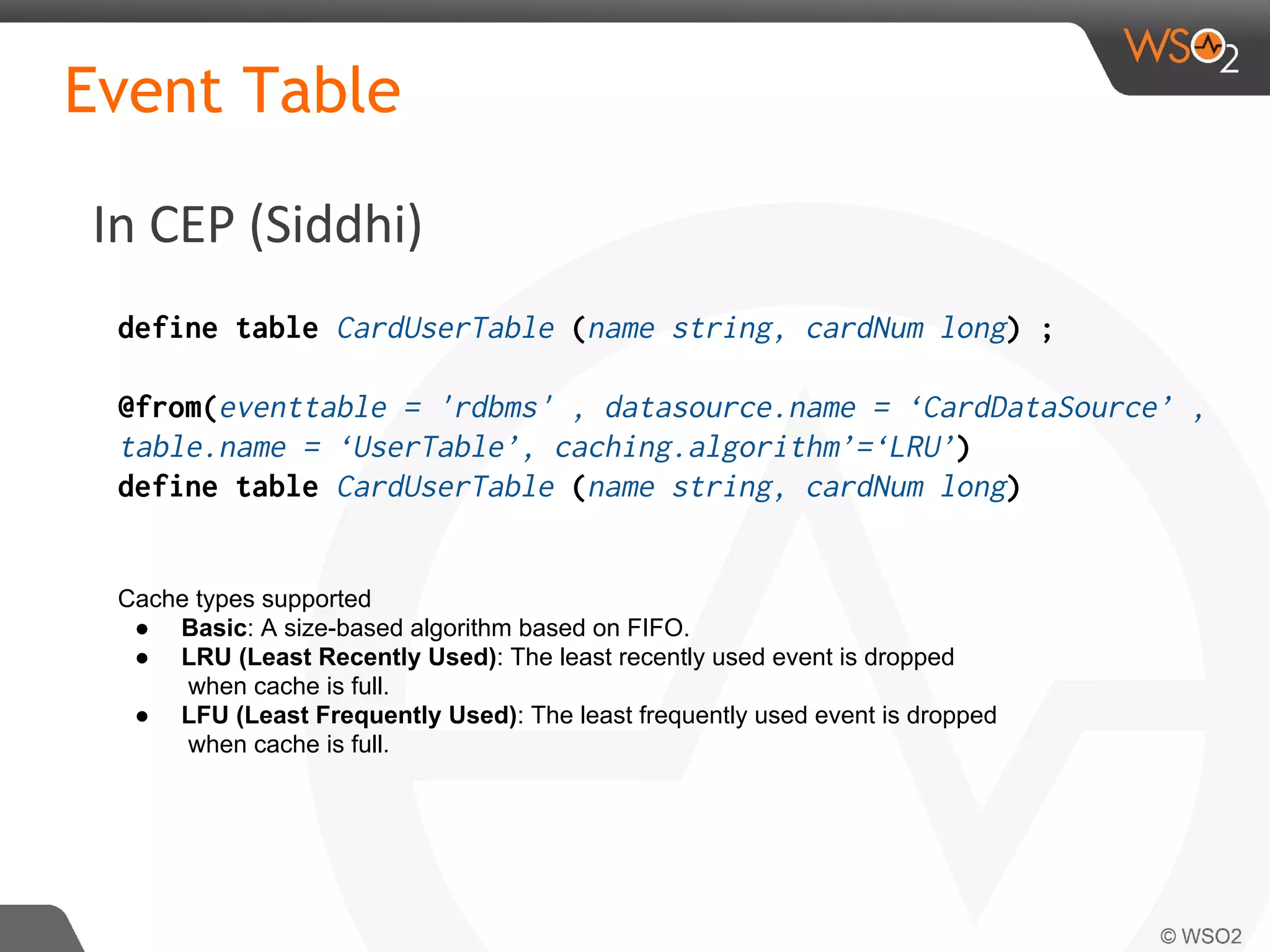 In CEP (Siddhi)
Event Table
define table CardUserTable (name string, cardNum long) ;
@from(eventtable = 'rdbms' , datasource.name = ‘CardDataSource’ ,
table.name = ‘UserTable’, caching.algorithm’=‘LRU’)
define table CardUserTable (name string, cardNum long)
Cache types supported
● Basic: A size-based algorithm based on FIFO.
● LRU (Least Recently Used): The least recently used event is dropped
when cache is full.
● LFU (Least Frequently Used): The least frequently used event is dropped
when cache is full.
 