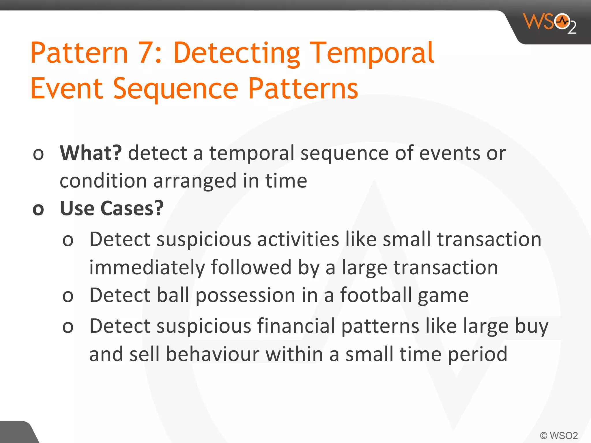 Pattern 7: Detecting Temporal
Event Sequence Patterns
o What? detect a temporal sequence of events or
condition arranged in time
o Use Cases?
o Detect suspicious activities like small transaction
immediately followed by a large transaction
o Detect ball possession in a football game
o Detect suspicious financial patterns like large buy
and sell behaviour within a small time period
 