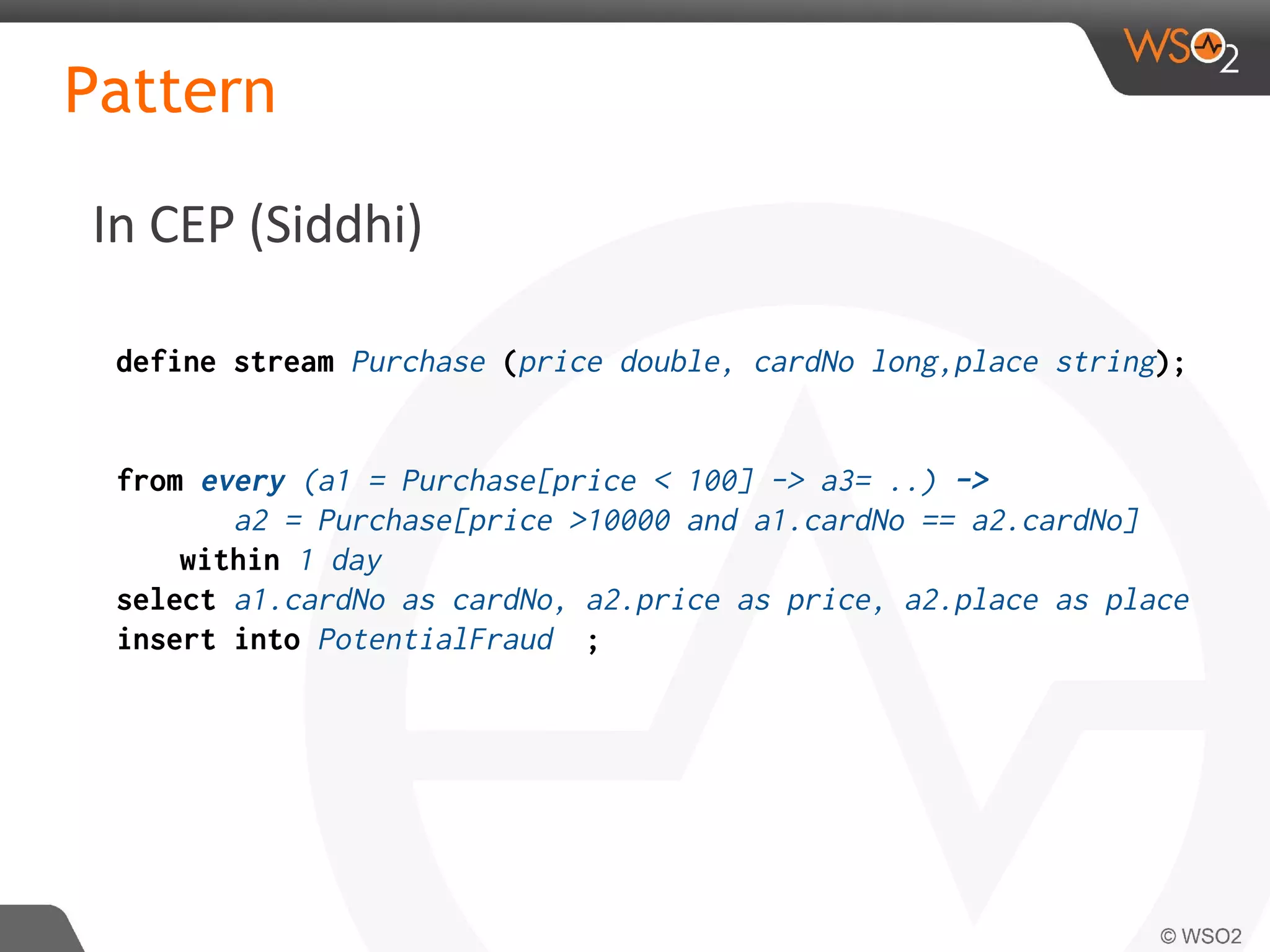 In CEP (Siddhi)
Pattern
define stream Purchase (price double, cardNo long,place string);
from every (a1 = Purchase[price < 100] -> a3= ..) ->
a2 = Purchase[price >10000 and a1.cardNo == a2.cardNo]
within 1 day
select a1.cardNo as cardNo, a2.price as price, a2.place as place
insert into PotentialFraud ;
 