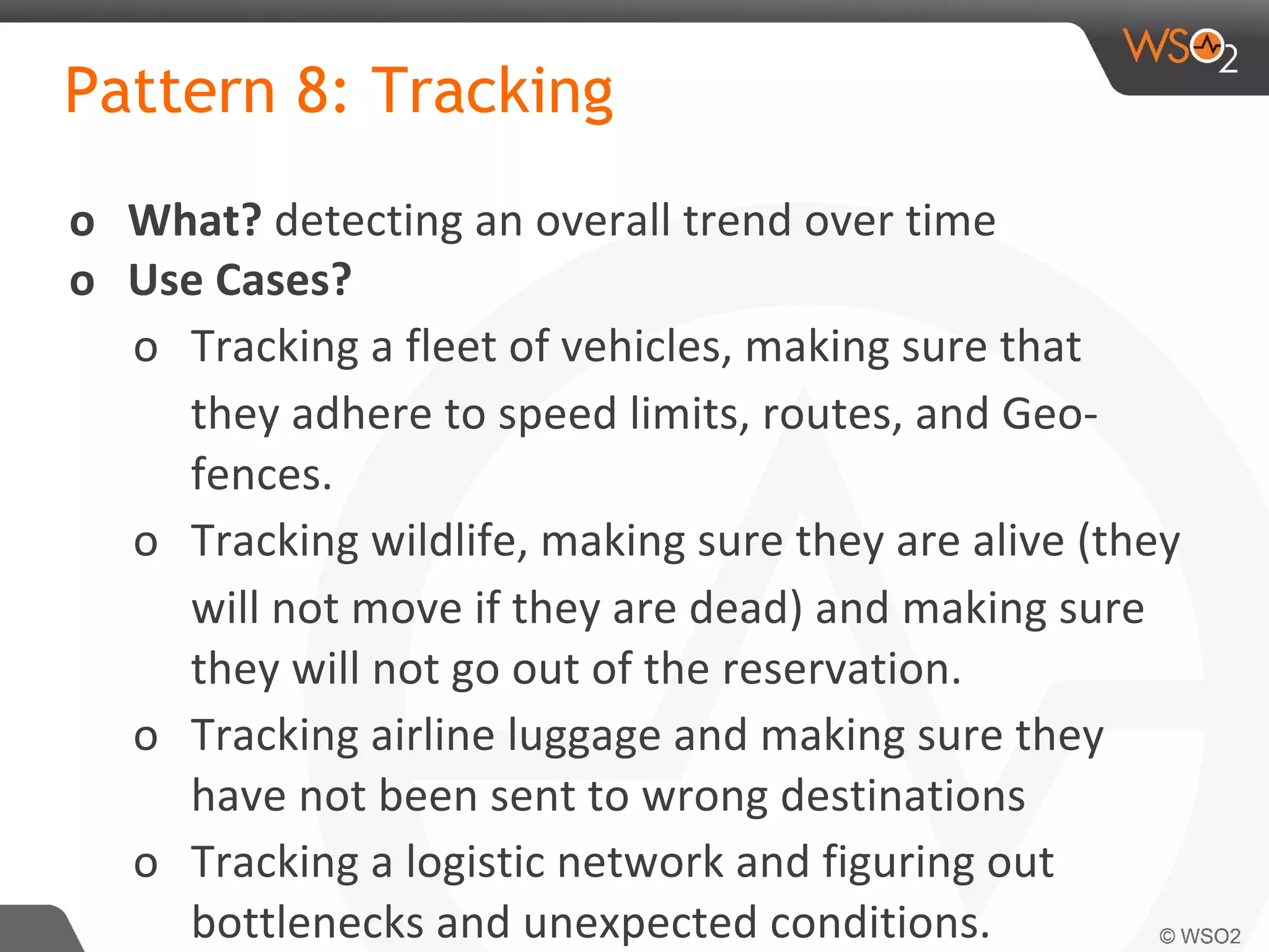 Pattern 8: Tracking
o What? detecting an overall trend over time
o Use Cases?
o Tracking a fleet of vehicles, making sure that
they adhere to speed limits, routes, and Geo-
fences.
o Tracking wildlife, making sure they are alive (they
will not move if they are dead) and making sure
they will not go out of the reservation.
o Tracking airline luggage and making sure they
have not been sent to wrong destinations
o Tracking a logistic network and figuring out
bottlenecks and unexpected conditions.
 