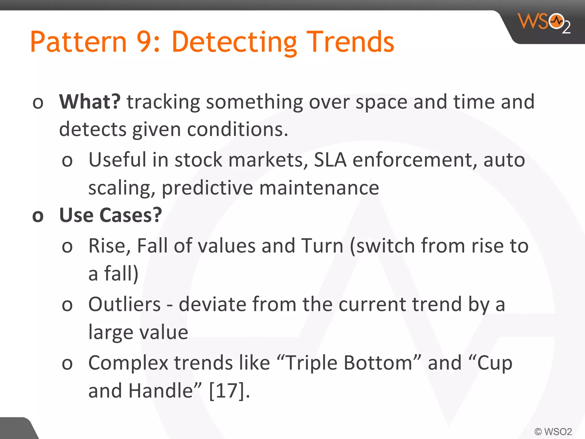 Pattern 9: Detecting Trends
o What? tracking something over space and time and
detects given conditions.
o Useful in stock markets, SLA enforcement, auto
scaling, predictive maintenance
o Use Cases?
o Rise, Fall of values and Turn (switch from rise to
a fall)
o Outliers - deviate from the current trend by a
large value
o Complex trends like “Triple Bottom” and “Cup
and Handle” [17].
 
