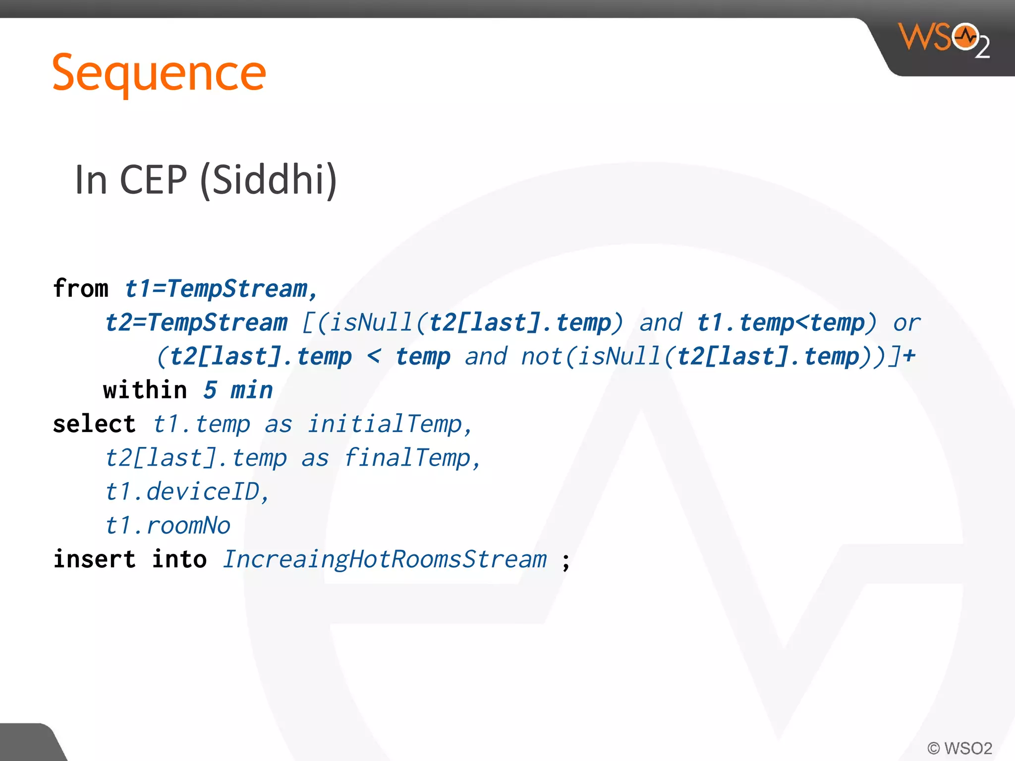 In CEP (Siddhi)
Sequence
from t1=TempStream,
t2=TempStream [(isNull(t2[last].temp) and t1.temp<temp) or
(t2[last].temp < temp and not(isNull(t2[last].temp))]+
within 5 min
select t1.temp as initialTemp,
t2[last].temp as finalTemp,
t1.deviceID,
t1.roomNo
insert into IncreaingHotRoomsStream ;
 