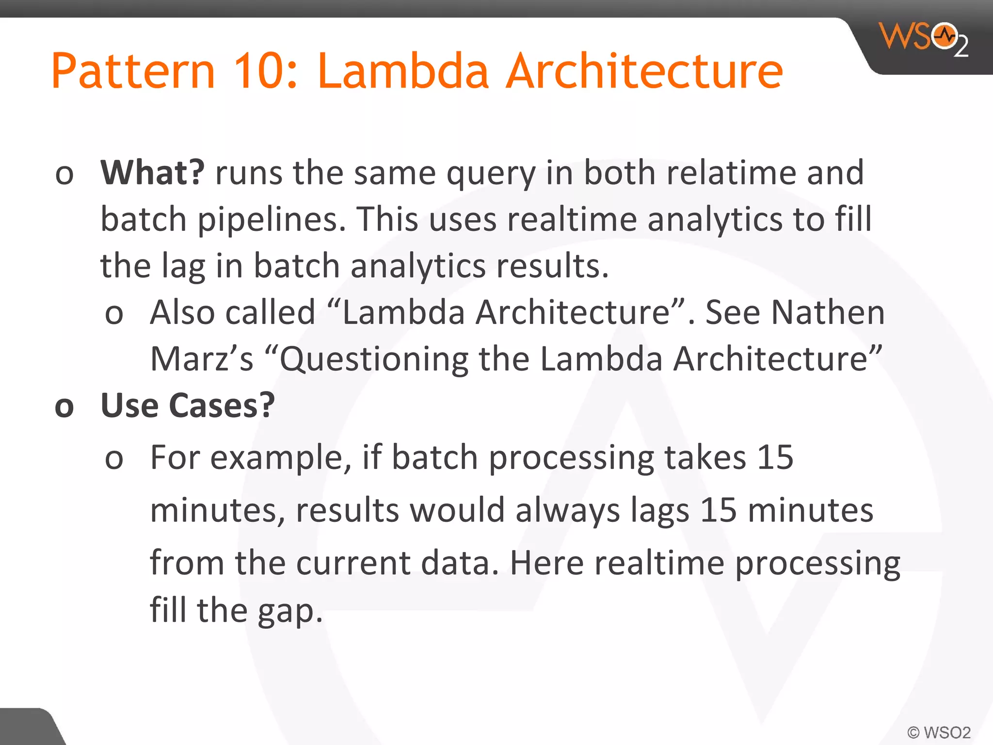 Pattern 10: Lambda Architecture
o What? runs the same query in both relatime and
batch pipelines. This uses realtime analytics to fill
the lag in batch analytics results.
o Also called “Lambda Architecture”. See Nathen
Marz’s “Questioning the Lambda Architecture”
o Use Cases?
o For example, if batch processing takes 15
minutes, results would always lags 15 minutes
from the current data. Here realtime processing
fill the gap.
 