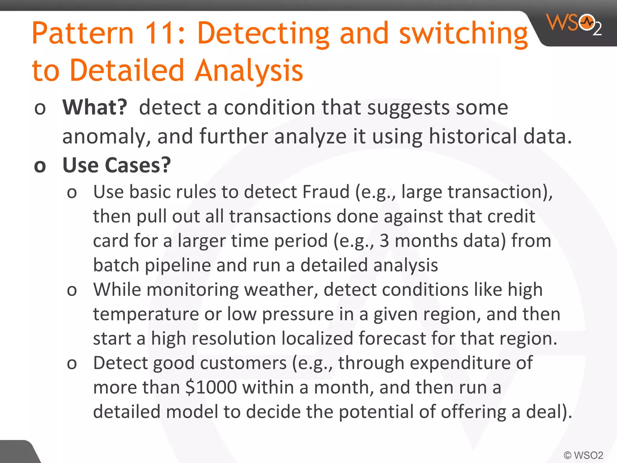 Pattern 11: Detecting and switching
to Detailed Analysis
o What? detect a condition that suggests some
anomaly, and further analyze it using historical data.
o Use Cases?
o Use basic rules to detect Fraud (e.g., large transaction),
then pull out all transactions done against that credit
card for a larger time period (e.g., 3 months data) from
batch pipeline and run a detailed analysis
o While monitoring weather, detect conditions like high
temperature or low pressure in a given region, and then
start a high resolution localized forecast for that region.
o Detect good customers (e.g., through expenditure of
more than $1000 within a month, and then run a
detailed model to decide the potential of offering a deal).
 