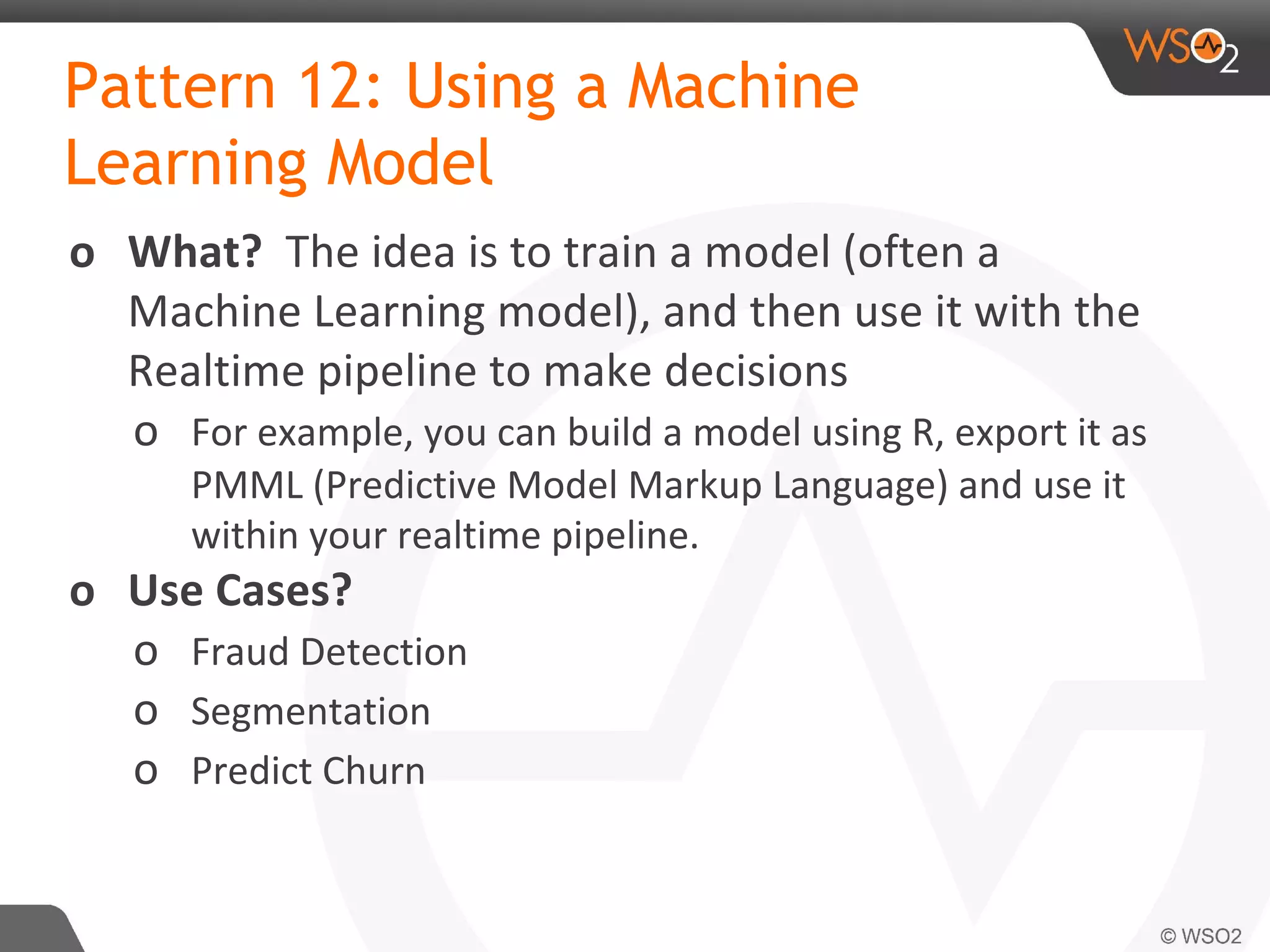 Pattern 12: Using a Machine
Learning Model
o What? The idea is to train a model (often a
Machine Learning model), and then use it with the
Realtime pipeline to make decisions
o For example, you can build a model using R, export it as
PMML (Predictive Model Markup Language) and use it
within your realtime pipeline.
o Use Cases?
o Fraud Detection
o Segmentation
o Predict Churn
 