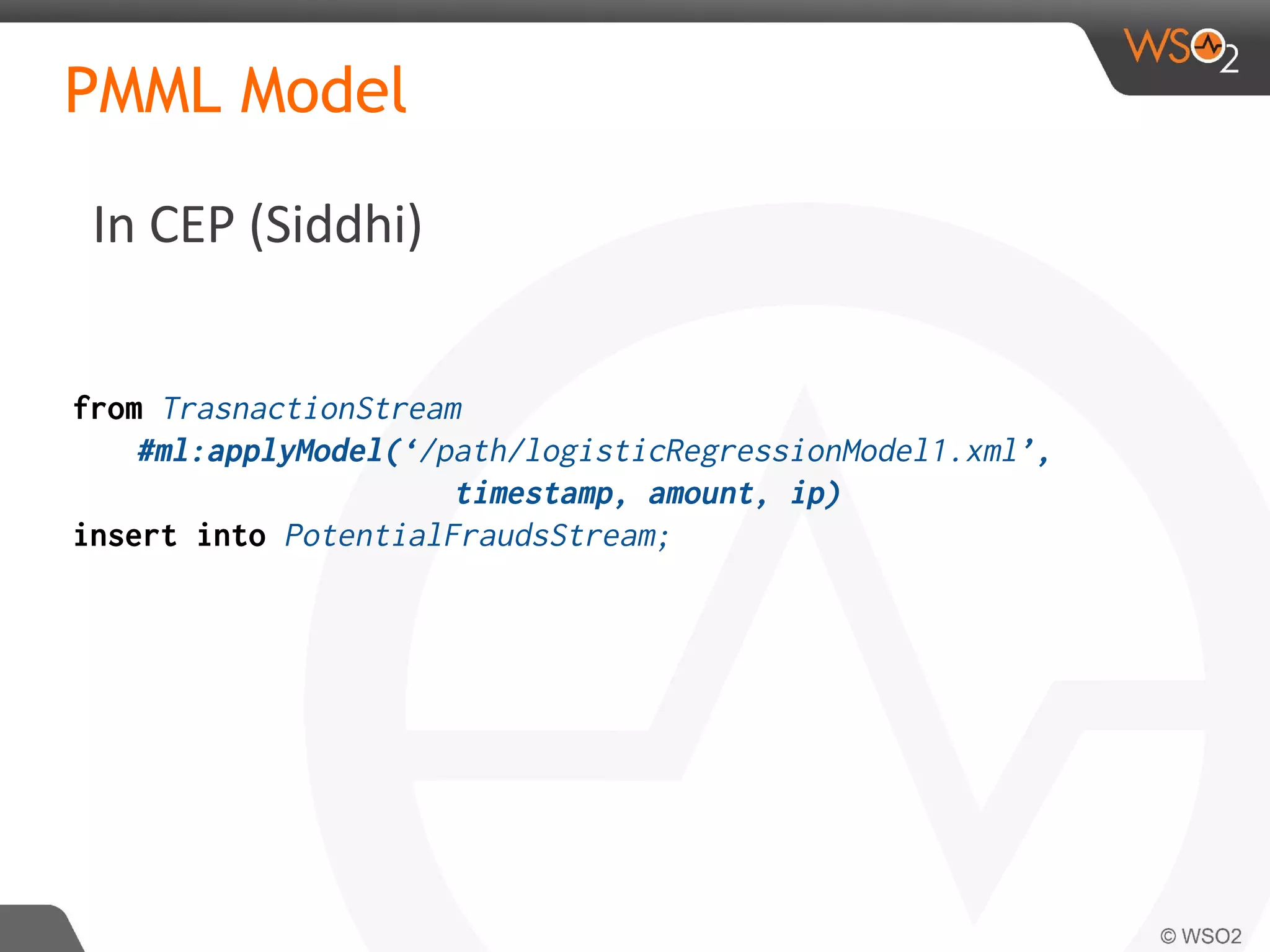 In CEP (Siddhi)
PMML Model
from TrasnactionStream
#ml:applyModel(‘/path/logisticRegressionModel1.xml’,
timestamp, amount, ip)
insert into PotentialFraudsStream;
 