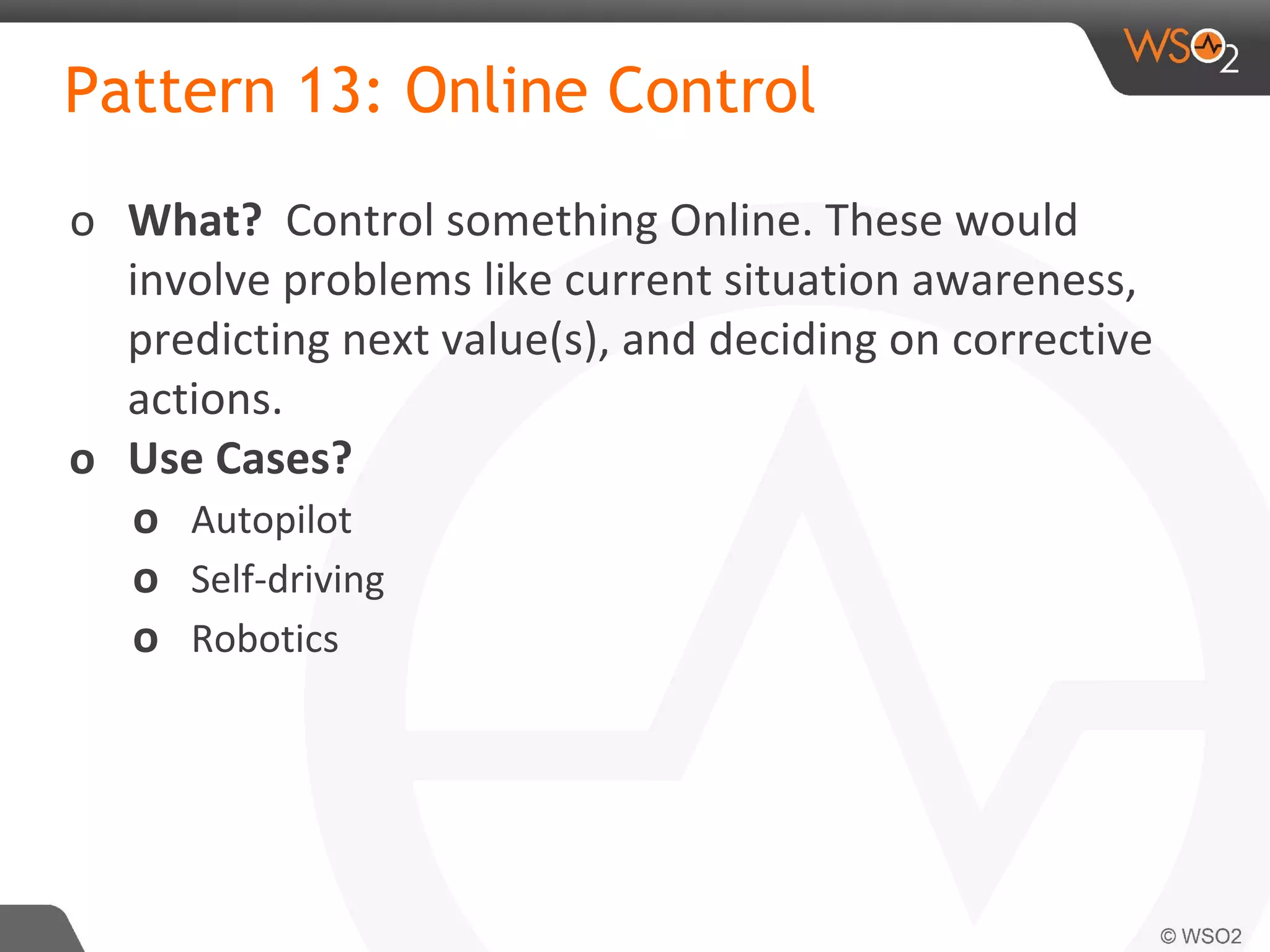 Pattern 13: Online Control
o What? Control something Online. These would
involve problems like current situation awareness,
predicting next value(s), and deciding on corrective
actions.
o Use Cases?
o Autopilot
o Self-driving
o Robotics
 