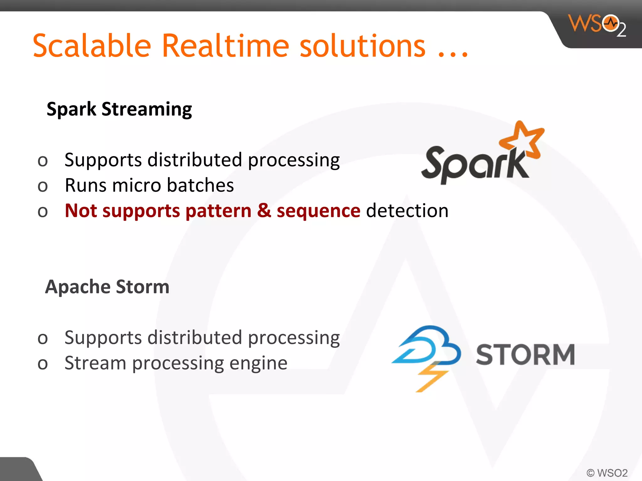 Scalable Realtime solutions ...
Spark Streaming
o Supports distributed processing
o Runs micro batches
o Not supports pattern & sequence detection
Apache Storm
o Supports distributed processing
o Stream processing engine
 