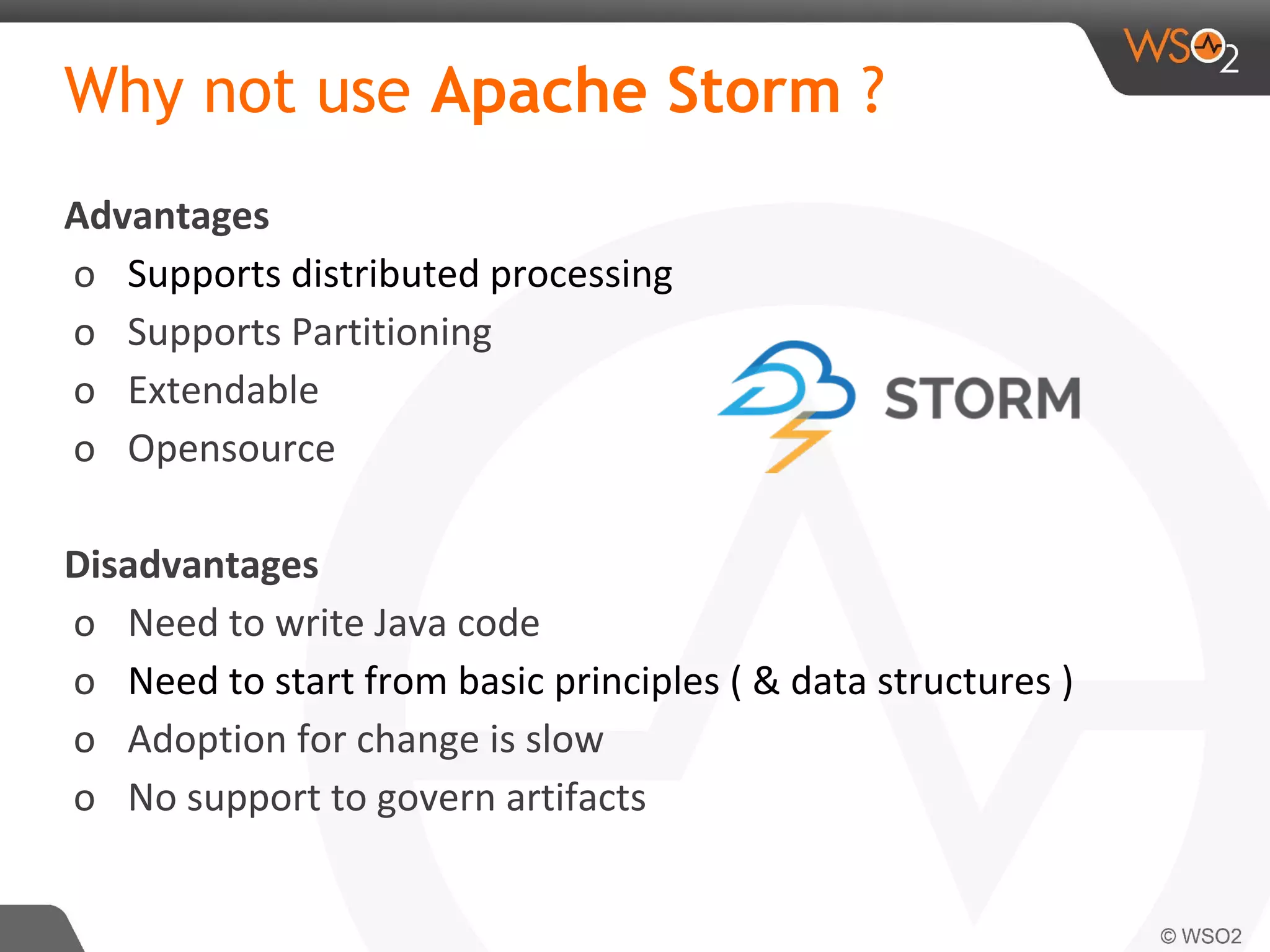 Why not use Apache Storm ?
Advantages
o Supports distributed processing
o Supports Partitioning
o Extendable
o Opensource
Disadvantages
o Need to write Java code
o Need to start from basic principles ( & data structures )
o Adoption for change is slow
o No support to govern artifacts
 