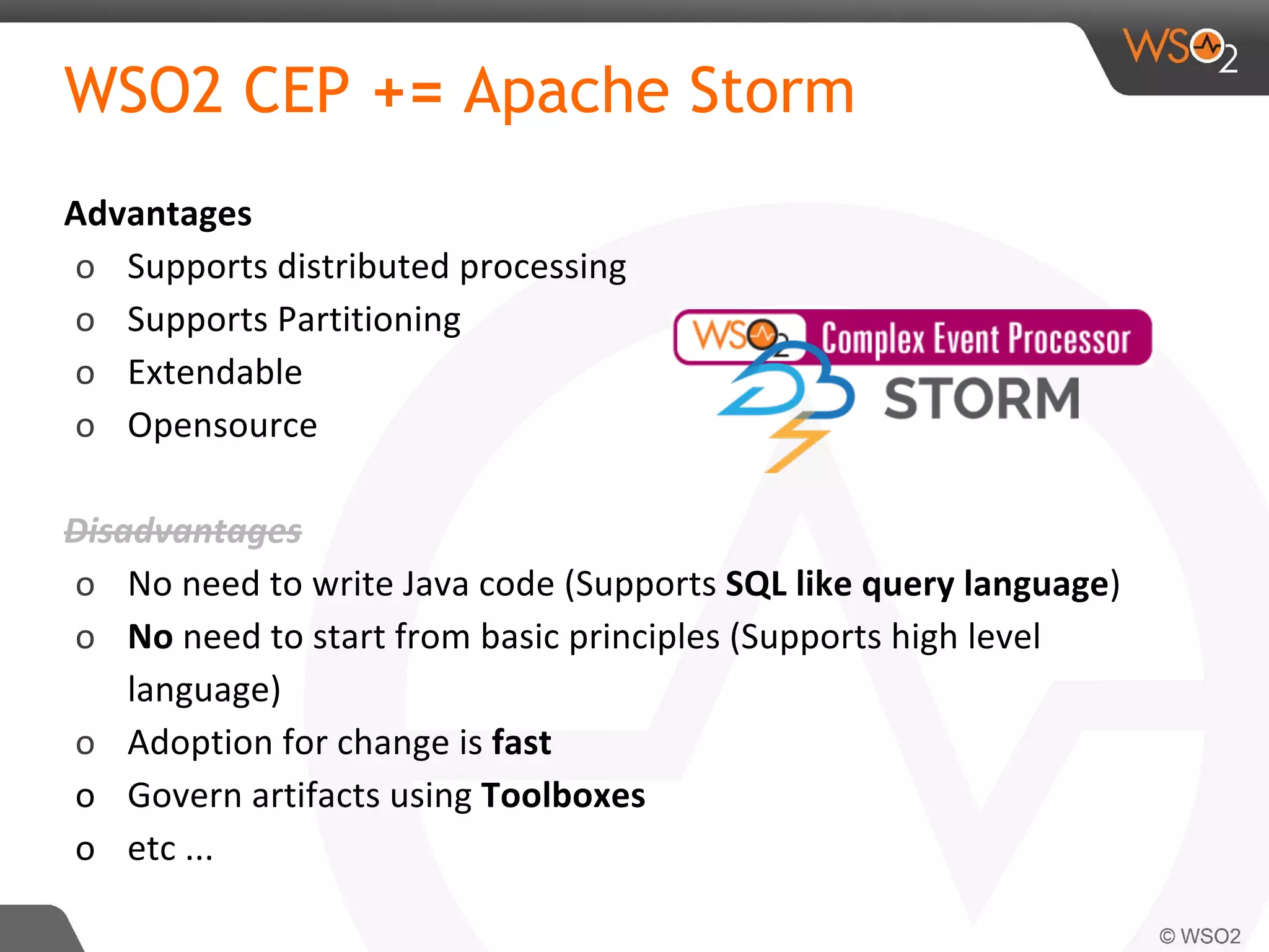 WSO2 CEP += Apache Storm
Advantages
o Supports distributed processing
o Supports Partitioning
o Extendable
o Opensource
Disadvantages
o No need to write Java code (Supports SQL like query language)
o No need to start from basic principles (Supports high level
language)
o Adoption for change is fast
o Govern artifacts using Toolboxes
o etc ...
 