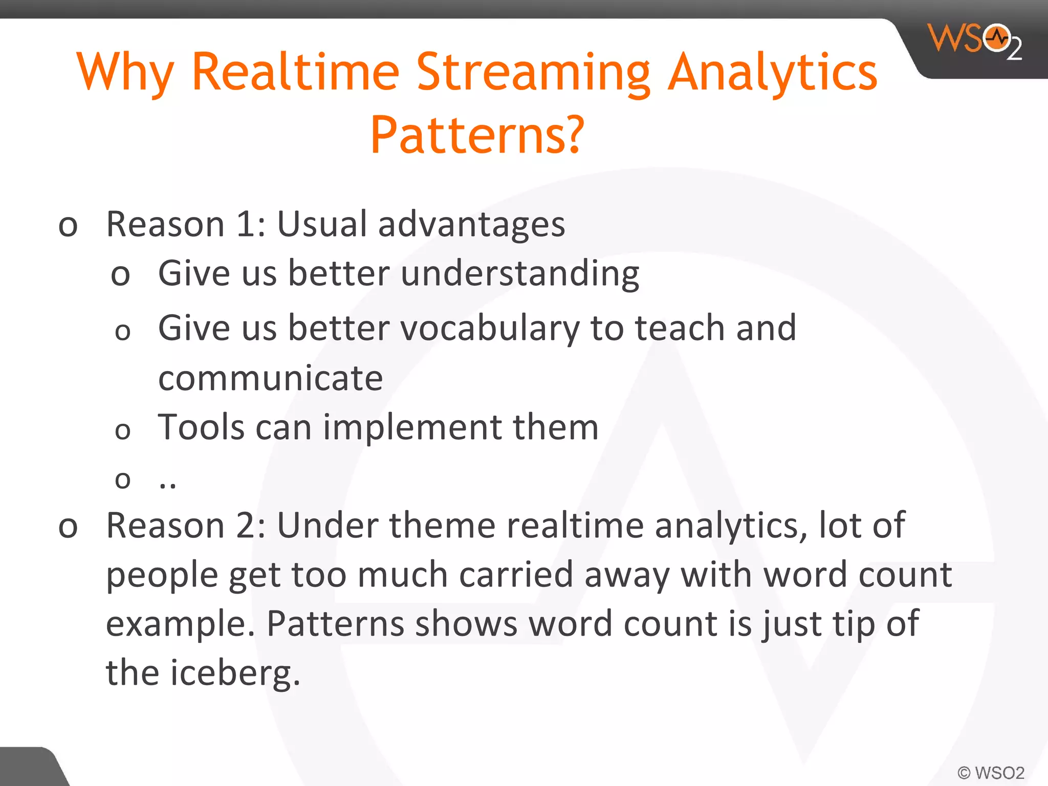 Why Realtime Streaming Analytics
Patterns?
o Reason 1: Usual advantages
o Give us better understanding
o Give us better vocabulary to teach and
communicate
o Tools can implement them
o ..
o Reason 2: Under theme realtime analytics, lot of
people get too much carried away with word count
example. Patterns shows word count is just tip of
the iceberg.
 