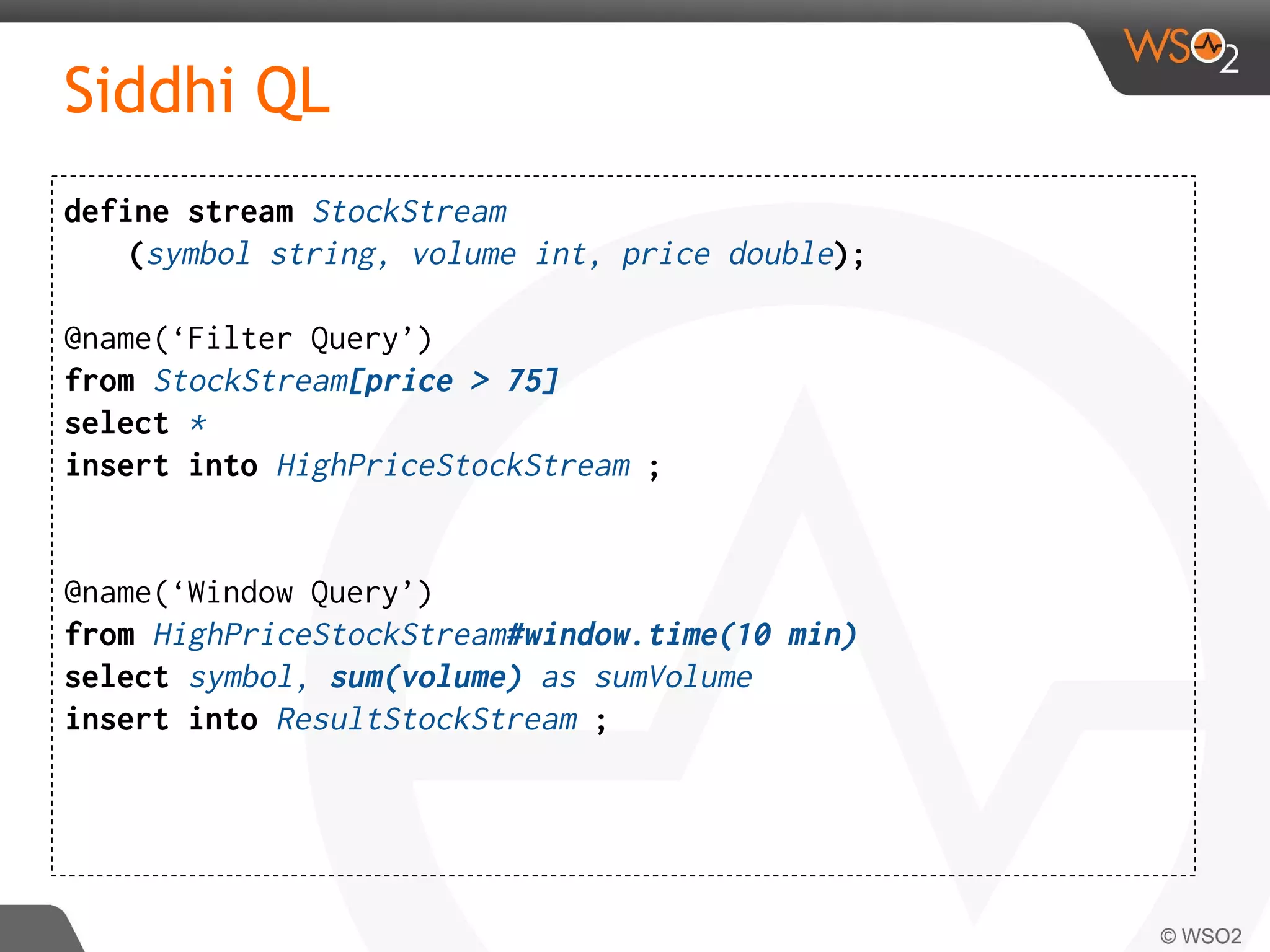 Siddhi QL
define stream StockStream
(symbol string, volume int, price double);
@name(‘Filter Query’)
from StockStream[price > 75]
select *
insert into HighPriceStockStream ;
@name(‘Window Query’)
from HighPriceStockStream#window.time(10 min)
select symbol, sum(volume) as sumVolume
insert into ResultStockStream ;
 