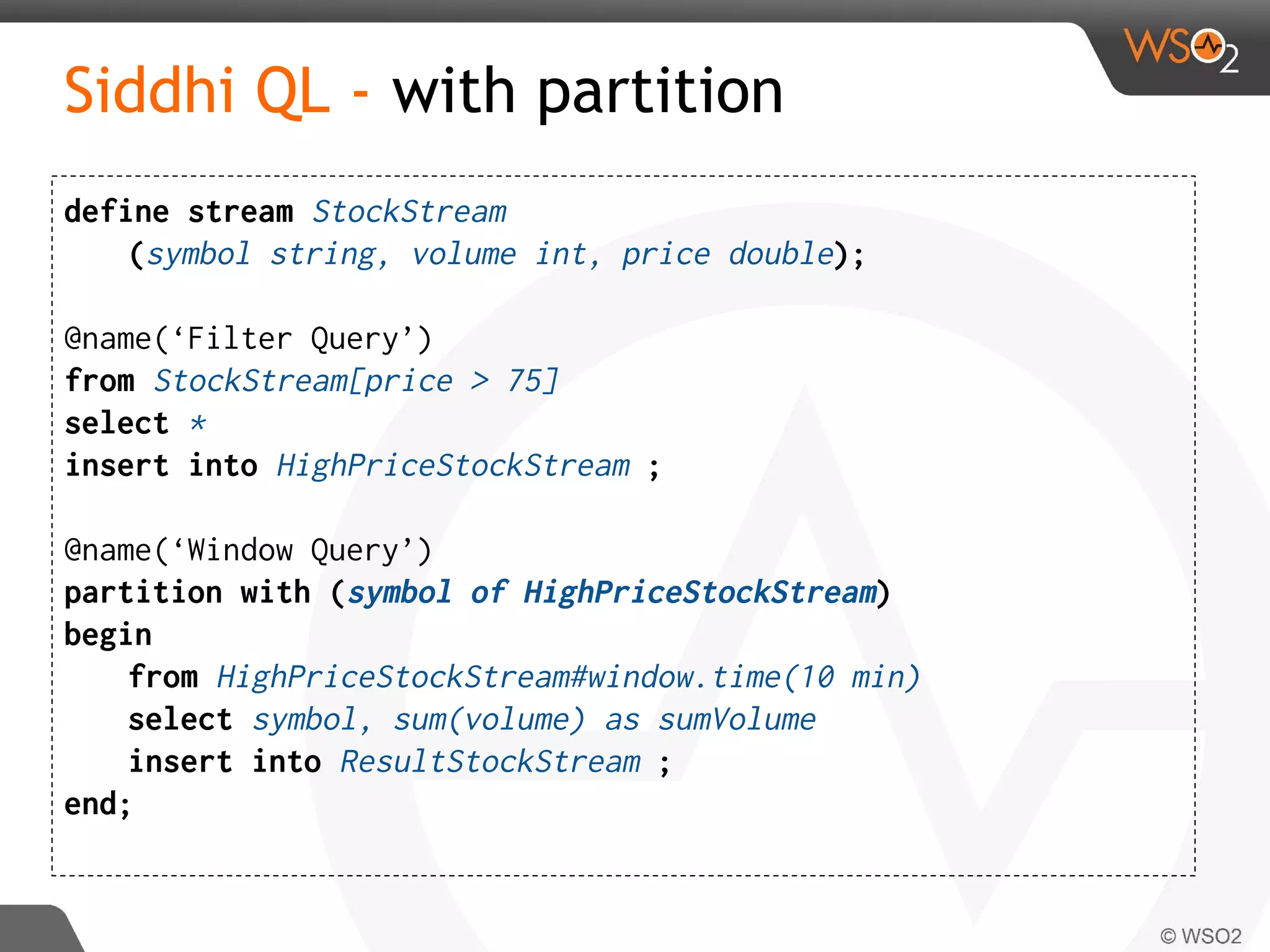 Siddhi QL - with partition
define stream StockStream
(symbol string, volume int, price double);
@name(‘Filter Query’)
from StockStream[price > 75]
select *
insert into HighPriceStockStream ;
@name(‘Window Query’)
partition with (symbol of HighPriceStockStream)
begin
from HighPriceStockStream#window.time(10 min)
select symbol, sum(volume) as sumVolume
insert into ResultStockStream ;
end;
 