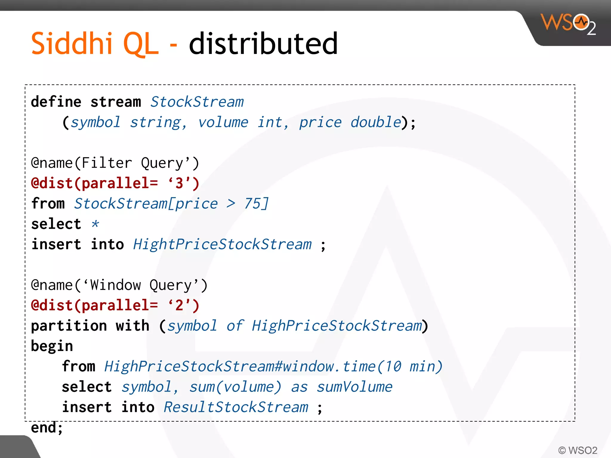 Siddhi QL - distributed
define stream StockStream
(symbol string, volume int, price double);
@name(Filter Query’)
@dist(parallel= ‘3')
from StockStream[price > 75]
select *
insert into HightPriceStockStream ;
@name(‘Window Query’)
@dist(parallel= ‘2')
partition with (symbol of HighPriceStockStream)
begin
from HighPriceStockStream#window.time(10 min)
select symbol, sum(volume) as sumVolume
insert into ResultStockStream ;
end;
 