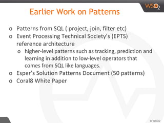 Earlier Work on Patterns
o Patterns from SQL ( project, join, filter etc)
o Event Processing Technical Society’s (EPTS)
reference architecture
o higher-level patterns such as tracking, prediction and
learning in addition to low-level operators that
comes from SQL like languages.
o Esper’s Solution Patterns Document (50 patterns)
o Coral8 White Paper
 