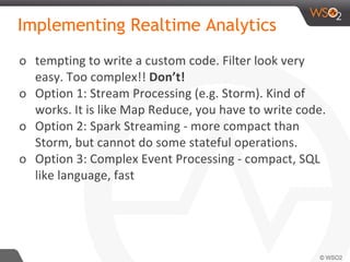 Implementing Realtime Analytics
o tempting to write a custom code. Filter look very
easy. Too complex!! Don’t!
o Option 1: Stream Processing (e.g. Storm). Kind of
works. It is like Map Reduce, you have to write code.
o Option 2: Spark Streaming - more compact than
Storm, but cannot do some stateful operations.
o Option 3: Complex Event Processing - compact, SQL
like language, fast
 