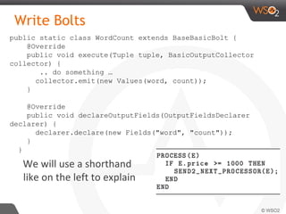 Write Bolts
We will use a shorthand
like on the left to explain
public static class WordCount extends BaseBasicBolt {
@Override
public void execute(Tuple tuple, BasicOutputCollector
collector) {
.. do something …
collector.emit(new Values(word, count));
}
@Override
public void declareOutputFields(OutputFieldsDeclarer
declarer) {
declarer.declare(new Fields("word", "count"));
}
}
 