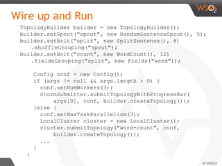 Wire up and Run
TopologyBuilder builder = new TopologyBuilder();
builder.setSpout("spout", new RandomSentenceSpout(), 5);
builder.setBolt("split", new SplitSentence(), 8)
.shuffleGrouping("spout");
builder.setBolt("count", new WordCount(), 12)
.fieldsGrouping("split", new Fields("word"));
Config conf = new Config();
if (args != null && args.length > 0) {
conf.setNumWorkers(3);
StormSubmitter.submitTopologyWithProgressBar(
args[0], conf, builder.createTopology());
}else {
conf.setMaxTaskParallelism(3);
LocalCluster cluster = new LocalCluster();
cluster.submitTopology("word-count", conf,
builder.createTopology());
...
}
}
 