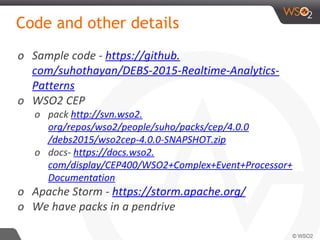 Code and other details
o Sample code - https://github.
com/suhothayan/DEBS-2015-Realtime-Analytics-
Patterns
o WSO2 CEP
o pack http://svn.wso2.
org/repos/wso2/people/suho/packs/cep/4.0.0
/debs2015/wso2cep-4.0.0-SNAPSHOT.zip
o docs- https://docs.wso2.
com/display/CEP400/WSO2+Complex+Event+Processor+
Documentation
o Apache Storm - https://storm.apache.org/
o We have packs in a pendrive
 