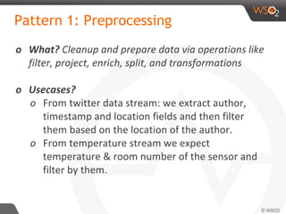 Pattern 1: Preprocessing
o What? Cleanup and prepare data via operations like
filter, project, enrich, split, and transformations
o Usecases?
o From twitter data stream: we extract author,
timestamp and location fields and then filter
them based on the location of the author.
o From temperature stream we expect
temperature & room number of the sensor and
filter by them.
 