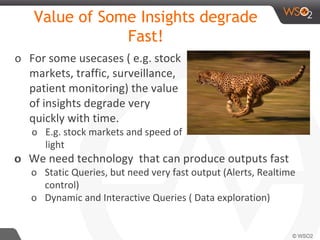 Value of Some Insights degrade
Fast!
o For some usecases ( e.g. stock
markets, traffic, surveillance,
patient monitoring) the value
of insights degrade very
quickly with time.
o E.g. stock markets and speed of
light
oo We need technology that can produce outputs fast
o Static Queries, but need very fast output (Alerts, Realtime
control)
o Dynamic and Interactive Queries ( Data exploration)
 