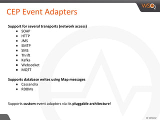CEP Event Adapters
Support for several transports (network access)
● SOAP
● HTTP
● JMS
● SMTP
● SMS
● Thrift
● Kafka
● Websocket
● MQTT
Supports database writes using Map messages
● Cassandra
● RDBMs
Supports custom event adaptors via its pluggable architecture!
 