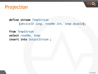 Projection
define stream TempStream
(deviceID long, roomNo int, temp double);
from TempStream
select roomNo, temp
insert into OutputStream ;
 