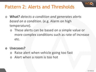 Pattern 2: Alerts and Thresholds
o What? detects a condition and generates alerts
based on a condition. (e.g. Alarm on high
temperature).
o These alerts can be based on a simple value or
more complex conditions such as rate of increase
etc.
o Usecases?
o Raise alert when vehicle going too fast
o Alert when a room is too hot
 