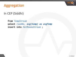 Aggregation
In CEP (Siddhi)
from TempStream
select roomNo, avg(temp) as avgTemp
insert into HotRoomsStream ;
 