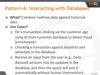 Pattern 6: Interacting with Databases
o What? Combine realtime data against historical
data
o Use Cases?
o On a transaction, looking up the customer age
using ID from customer database to detect fraud
(enrichment)
o Checking a transaction against blacklists and
whitelists in the database
o Receive an input from the user (e.g., Daily
discount amount may be updated in the
database, and then the query will pick it
automatically without human intervention).
 