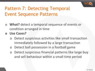 Pattern 7: Detecting Temporal
Event Sequence Patterns
o What? detect a temporal sequence of events or
condition arranged in time
o Use Cases?
o Detect suspicious activities like small transaction
immediately followed by a large transaction
o Detect ball possession in a football game
o Detect suspicious financial patterns like large buy
and sell behaviour within a small time period
 