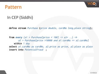 In CEP (Siddhi)
Pattern
define stream Purchase (price double, cardNo long,place string);
from every (a1 = Purchase[price < 100] -> a3= ..) ->
a2 = Purchase[price >10000 and a1.cardNo == a2.cardNo]
within 1 day
select a1.cardNo as cardNo, a2.price as price, a2.place as place
insert into PotentialFraud ;
 