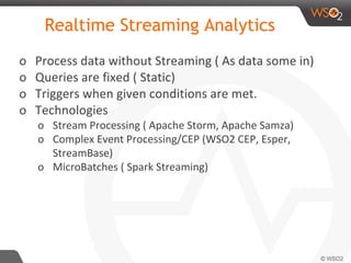 Realtime Streaming Analytics
o Process data without Streaming ( As data some in)
o Queries are fixed ( Static)
o Triggers when given conditions are met.
o Technologies
o Stream Processing ( Apache Storm, Apache Samza)
o Complex Event Processing/CEP (WSO2 CEP, Esper,
StreamBase)
o MicroBatches ( Spark Streaming)
 