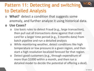 Pattern 11: Detecting and switching
to Detailed Analysis
o What? detect a condition that suggests some
anomaly, and further analyze it using historical data.
o Use Cases?
o Use basic rules to detect Fraud (e.g., large transaction),
then pull out all transactions done against that credit
card for a larger time period (e.g., 3 months data) from
batch pipeline and run a detailed analysis
o While monitoring weather, detect conditions like high
temperature or low pressure in a given region, and then
start a high resolution localized forecast for that region.
o Detect good customers (e.g., through expenditure of
more than $1000 within a month, and then run a
detailed model to decide the potential of offering a deal).
 