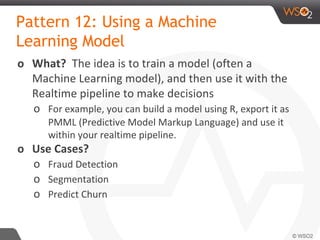 Pattern 12: Using a Machine
Learning Model
o What? The idea is to train a model (often a
Machine Learning model), and then use it with the
Realtime pipeline to make decisions
o For example, you can build a model using R, export it as
PMML (Predictive Model Markup Language) and use it
within your realtime pipeline.
o Use Cases?
o Fraud Detection
o Segmentation
o Predict Churn
 