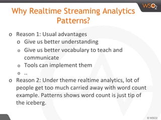 Why Realtime Streaming Analytics
Patterns?
o Reason 1: Usual advantages
o Give us better understanding
o Give us better vocabulary to teach and
communicate
o Tools can implement them
o ..
o Reason 2: Under theme realtime analytics, lot of
people get too much carried away with word count
example. Patterns shows word count is just tip of
the iceberg.
 