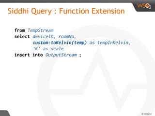Siddhi Query : Function Extension
from TempStream
select deviceID, roomNo,
custom:toKelvin(temp) as tempInKelvin,
‘K’ as scale
insert into OutputStream ;
 
