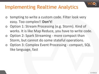 Implementing Realtime Analytics
o tempting to write a custom code. Filter look very
easy. Too complex!! Don’t!
o Option 1: Stream Processing (e.g. Storm). Kind of
works. It is like Map Reduce, you have to write code.
o Option 2: Spark Streaming - more compact than
Storm, but cannot do some stateful operations.
o Option 3: Complex Event Processing - compact, SQL
like language, fast
 
