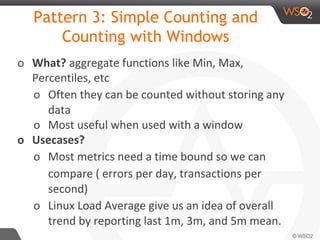 Pattern 3: Simple Counting and
Counting with Windows
o What? aggregate functions like Min, Max,
Percentiles, etc
o Often they can be counted without storing any
data
o Most useful when used with a window
o Usecases?
o Most metrics need a time bound so we can
compare ( errors per day, transactions per
second)
o Linux Load Average give us an idea of overall
trend by reporting last 1m, 3m, and 5m mean.
 