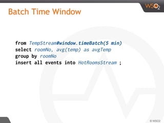 Batch Time Window
from TempStream#window.timeBatch(5 min)
select roomNo, avg(temp) as avgTemp
group by roomNo
insert all events into HotRoomsStream ;
 