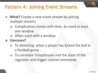 Pattern 4: Joining Event Streams
o What? Create a new event stream by joining
multiple streams
o Complication comes with time. So need at least
one window
o Often used with a window
o Usecases?
o To detecting when a player has kicked the ball in
a football game .
o To correlate TempStream and the state of the
regulator and trigger control commands
 