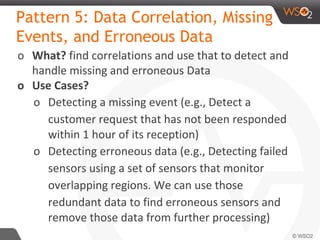Pattern 5: Data Correlation, Missing
Events, and Erroneous Data
o What? find correlations and use that to detect and
handle missing and erroneous Data
o Use Cases?
o Detecting a missing event (e.g., Detect a
customer request that has not been responded
within 1 hour of its reception)
o Detecting erroneous data (e.g., Detecting failed
sensors using a set of sensors that monitor
overlapping regions. We can use those
redundant data to find erroneous sensors and
remove those data from further processing)
 