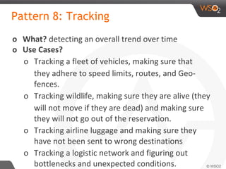 Pattern 8: Tracking
o What? detecting an overall trend over time
o Use Cases?
o Tracking a fleet of vehicles, making sure that
they adhere to speed limits, routes, and Geo-
fences.
o Tracking wildlife, making sure they are alive (they
will not move if they are dead) and making sure
they will not go out of the reservation.
o Tracking airline luggage and making sure they
have not been sent to wrong destinations
o Tracking a logistic network and figuring out
bottlenecks and unexpected conditions.
 