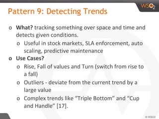 Pattern 9: Detecting Trends
o What? tracking something over space and time and
detects given conditions.
o Useful in stock markets, SLA enforcement, auto
scaling, predictive maintenance
o Use Cases?
o Rise, Fall of values and Turn (switch from rise to
a fall)
o Outliers - deviate from the current trend by a
large value
o Complex trends like “Triple Bottom” and “Cup
and Handle” [17].
 
