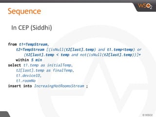 In CEP (Siddhi)
Sequence
from t1=TempStream,
t2=TempStream [(isNull(t2[last].temp) and t1.temp<temp) or
(t2[last].temp < temp and not(isNull(t2[last].temp))]+
within 5 min
select t1.temp as initialTemp,
t2[last].temp as finalTemp,
t1.deviceID,
t1.roomNo
insert into IncreaingHotRoomsStream ;
 