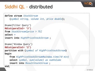 Siddhi QL - distributed
define stream StockStream
(symbol string, volume int, price double);
@name(Filter Query’)
@dist(parallel= ‘3')
from StockStream[price > 75]
select *
insert into HightPriceStockStream ;
@name(‘Window Query’)
@dist(parallel= ‘2')
partition with (symbol of HighPriceStockStream)
begin
from HighPriceStockStream#window.time(10 min)
select symbol, sum(volume) as sumVolume
insert into ResultStockStream ;
end;
 